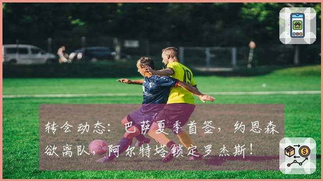 转会动态：巴萨夏季首签，约恩森欲离队，阿尔特塔锁定罗杰斯！
